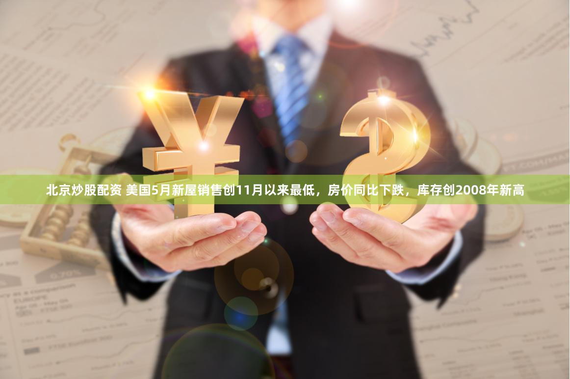 北京炒股配资 美国5月新屋销售创11月以来最低，房价同比下跌，库存创2008年新高