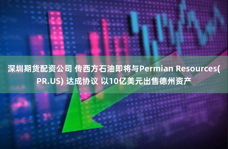 深圳期货配资公司 传西方石油即将与Permian Resources(PR.US) 达成协议 以10亿美元出售德州资产