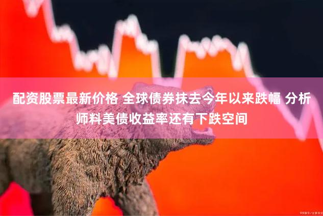 配资股票最新价格 全球债券抹去今年以来跌幅 分析师料美债收益率还有下跌空间