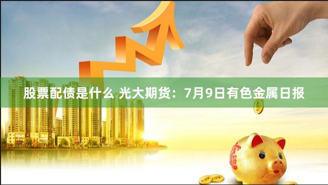 股票配债是什么 光大期货：7月9日有色金属日报