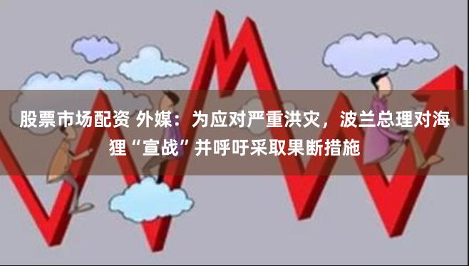 股票市场配资 外媒：为应对严重洪灾，波兰总理对海狸“宣战”并呼吁采取果断措施