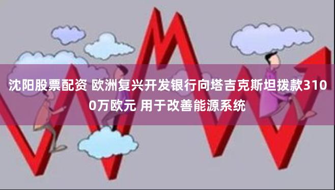 沈阳股票配资 欧洲复兴开发银行向塔吉克斯坦拨款3100万欧元 用于改善能源系统