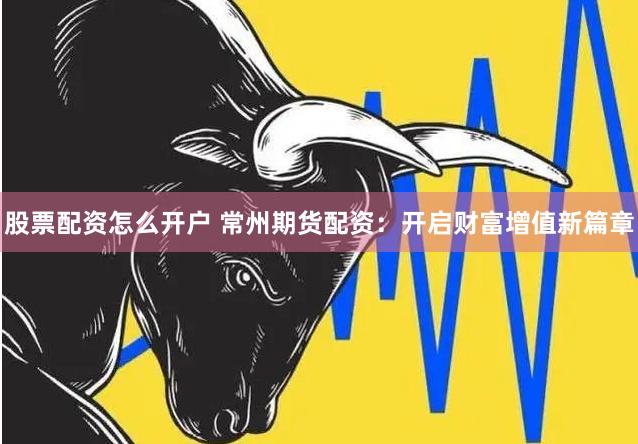 股票配资怎么开户 常州期货配资：开启财富增值新篇章