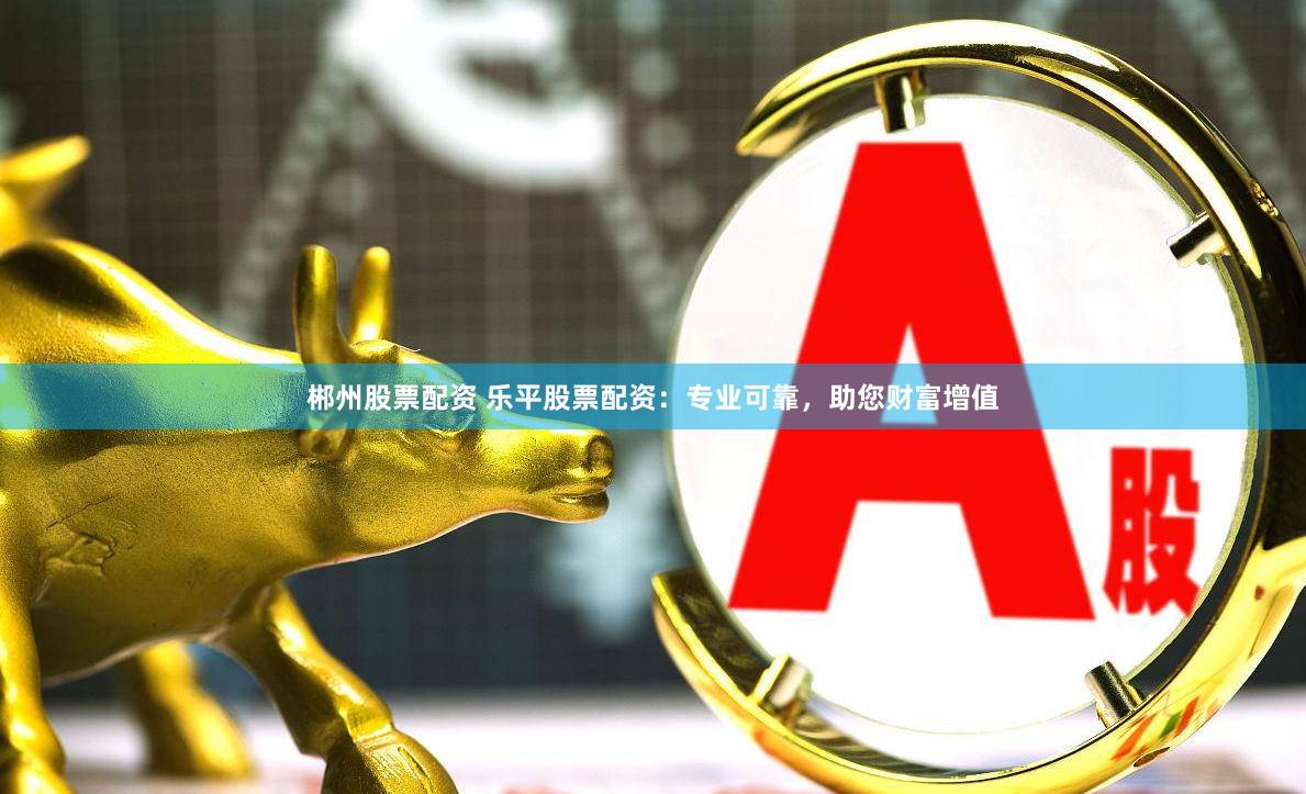 郴州股票配资 乐平股票配资：专业可靠，助您财富增值