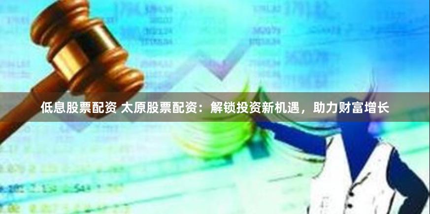 低息股票配资 太原股票配资：解锁投资新机遇，助力财富增长