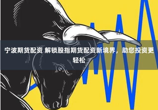 宁波期货配资 解锁股指期货配资新境界，助您投资更轻松