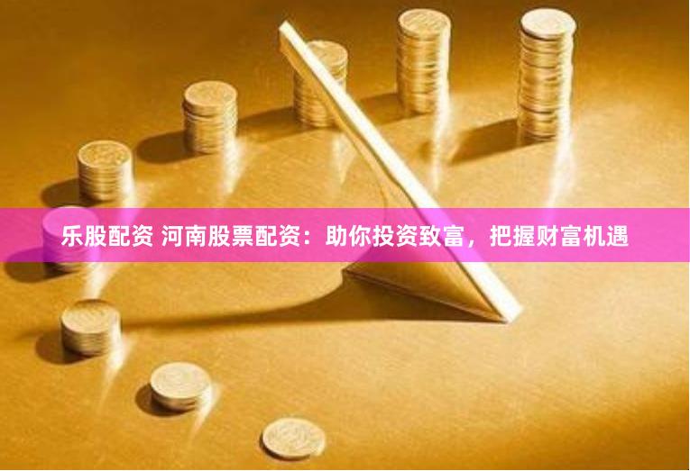 乐股配资 河南股票配资：助你投资致富，把握财富机遇