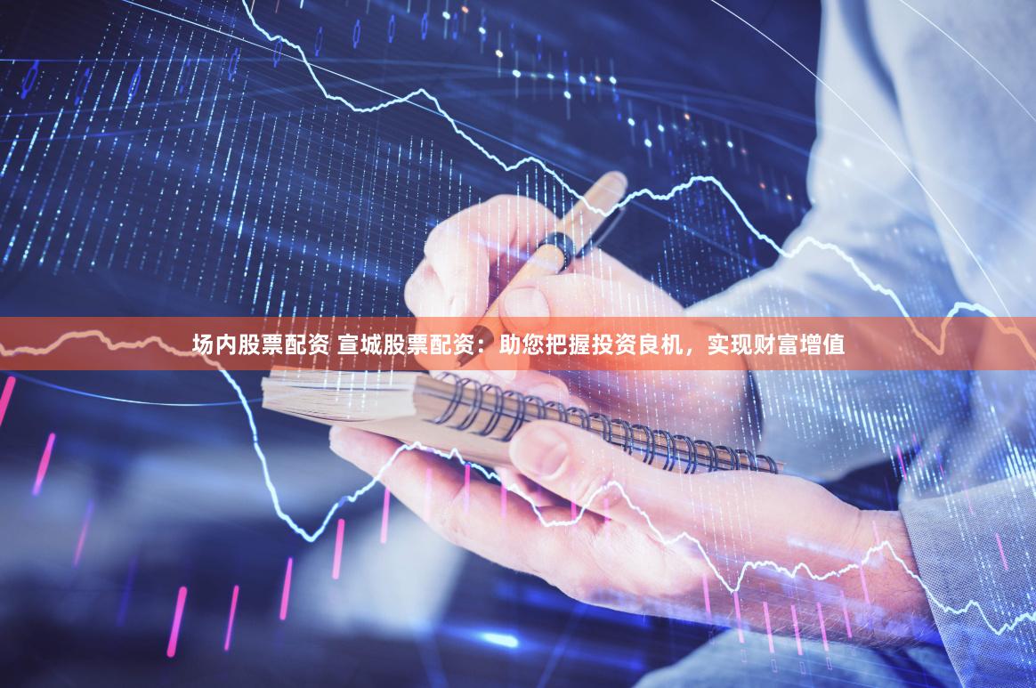 场内股票配资 宣城股票配资：助您把握投资良机，实现财富增值