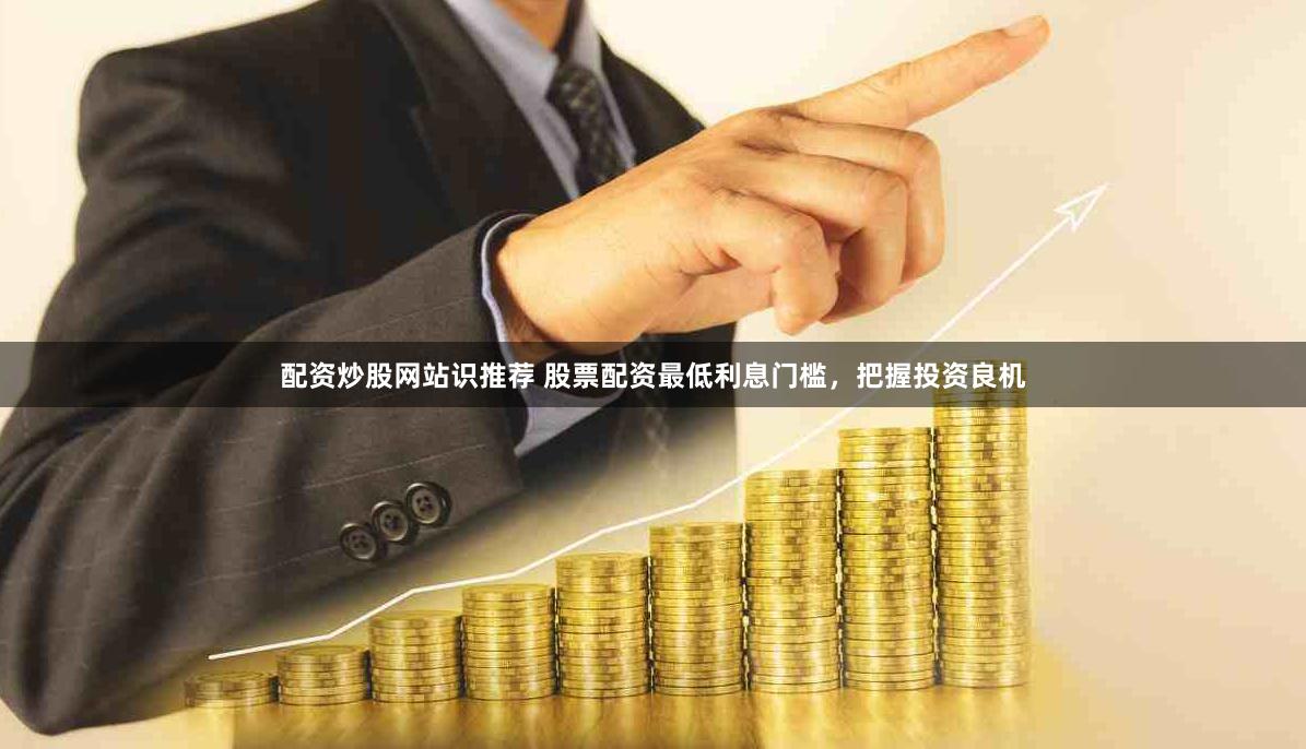 配资炒股网站识推荐 股票配资最低利息门槛，把握投资良机
