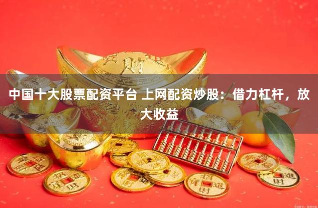 中国十大股票配资平台 上网配资炒股：借力杠杆，放大收益