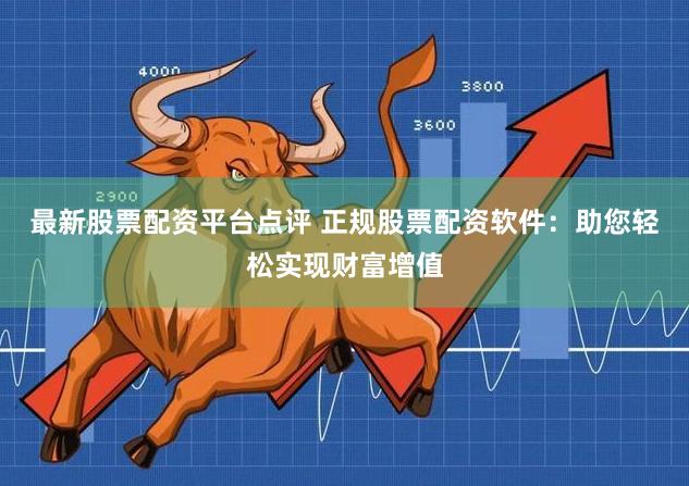 最新股票配资平台点评 正规股票配资软件：助您轻松实现财富增值