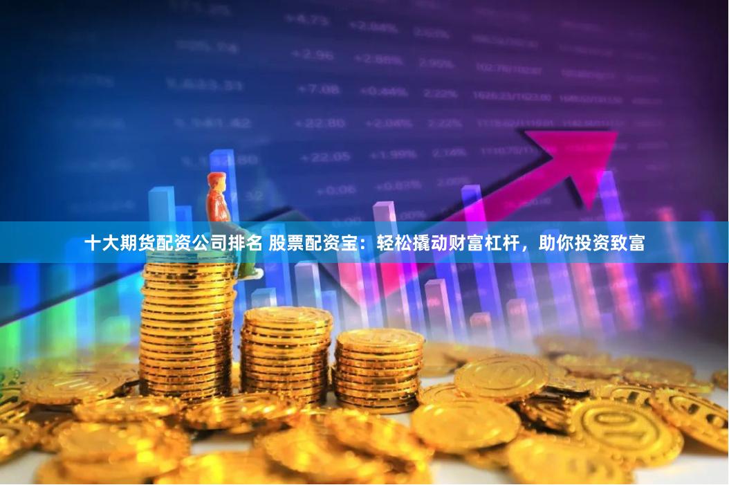 十大期货配资公司排名 股票配资宝：轻松撬动财富杠杆，助你投资致富