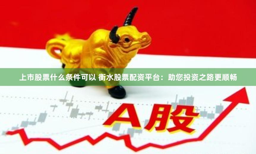 上市股票什么条件可以 衡水股票配资平台：助您投资之路更顺畅